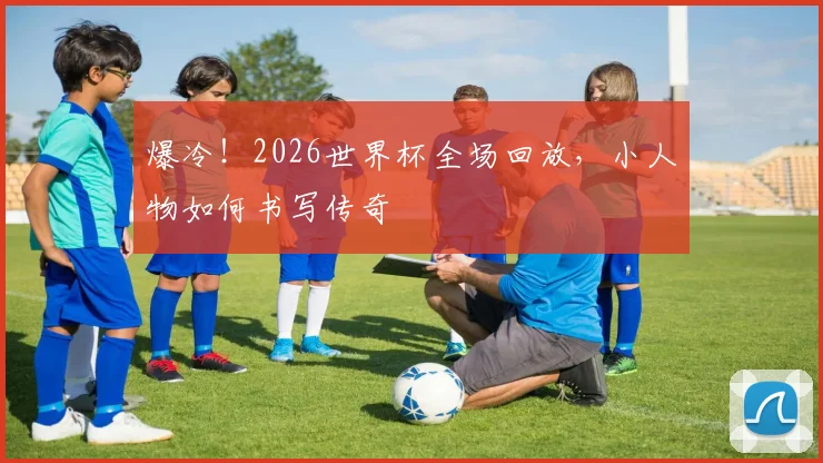 爆冷!2026世界杯全场回放,小人物如何书写传奇