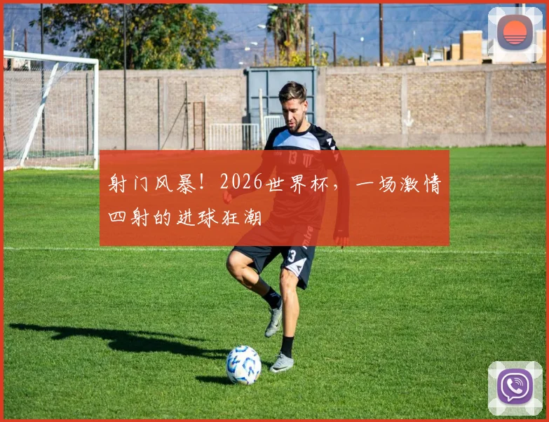 射门风暴！2026世界杯，一场激情四射的进球狂潮